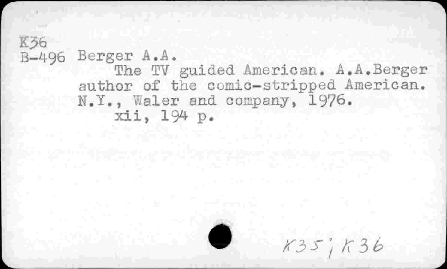 ﻿K36
B-496 Berger A.A.
The TV guided American. A.A.Berger author of the comic-stripped American. N.Y., Waler and company, 1976.
xii, 194 p.